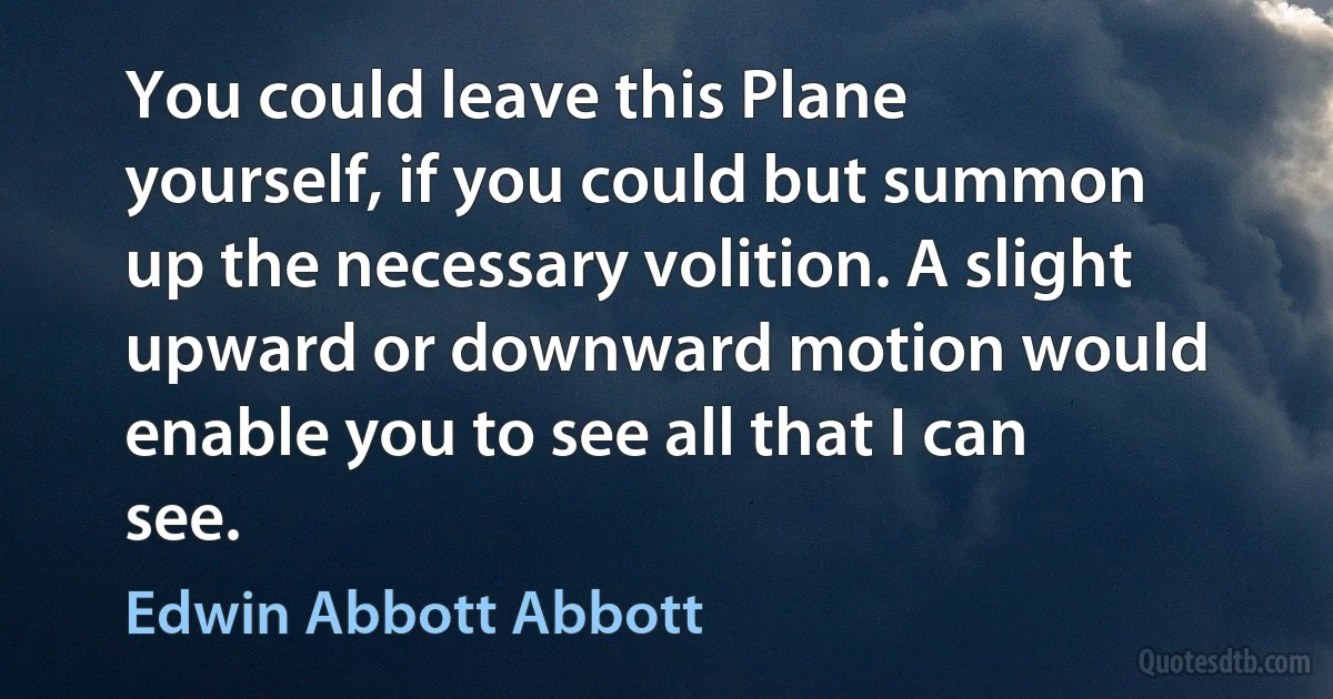 You could leave this Plane yourself, if you could but summon up the necessary volition. A slight upward or downward motion would enable you to see all that I can see. (Edwin Abbott Abbott)