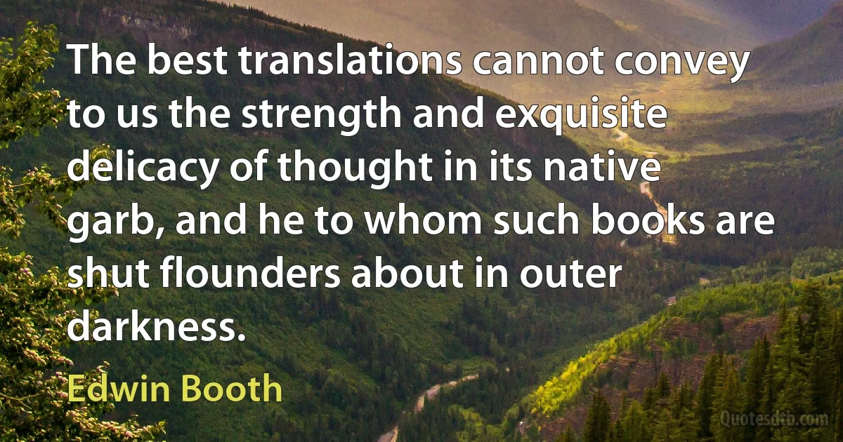 The best translations cannot convey to us the strength and exquisite delicacy of thought in its native garb, and he to whom such books are shut flounders about in outer darkness. (Edwin Booth)