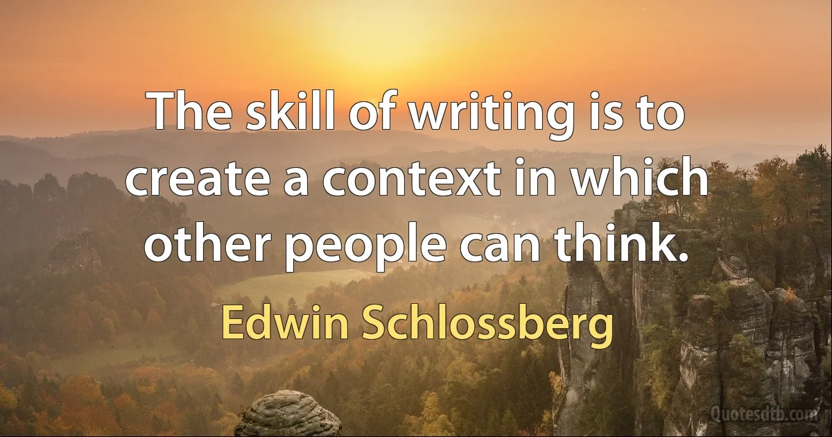 The skill of writing is to create a context in which other people can think. (Edwin Schlossberg)