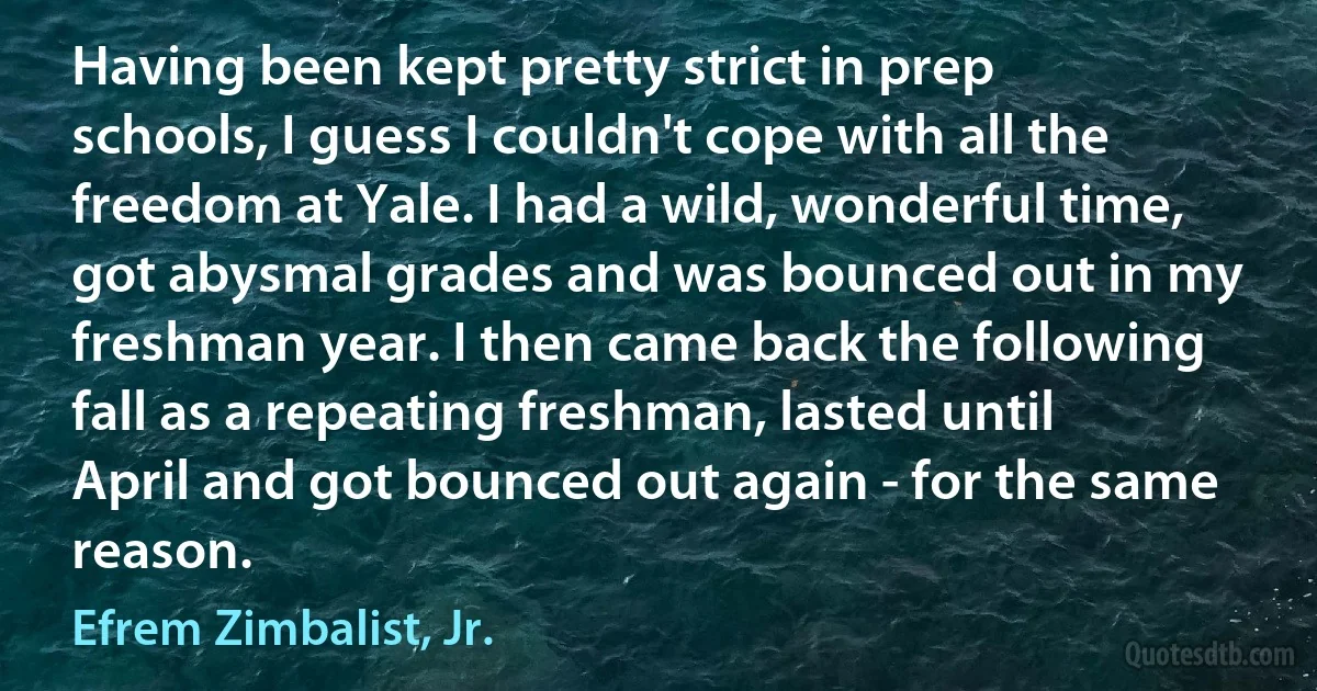 Having been kept pretty strict in prep schools, I guess I couldn't cope with all the freedom at Yale. I had a wild, wonderful time, got abysmal grades and was bounced out in my freshman year. I then came back the following fall as a repeating freshman, lasted until April and got bounced out again - for the same reason. (Efrem Zimbalist, Jr.)