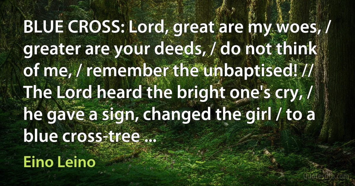 BLUE CROSS: Lord, great are my woes, / greater are your deeds, / do not think of me, / remember the unbaptised! // The Lord heard the bright one's cry, / he gave a sign, changed the girl / to a blue cross-tree ... (Eino Leino)