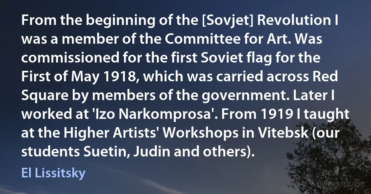 From the beginning of the [Sovjet] Revolution I was a member of the Committee for Art. Was commissioned for the first Soviet flag for the First of May 1918, which was carried across Red Square by members of the government. Later I worked at 'Izo Narkomprosa'. From 1919 I taught at the Higher Artists' Workshops in Vitebsk (our students Suetin, Judin and others). (El Lissitsky)