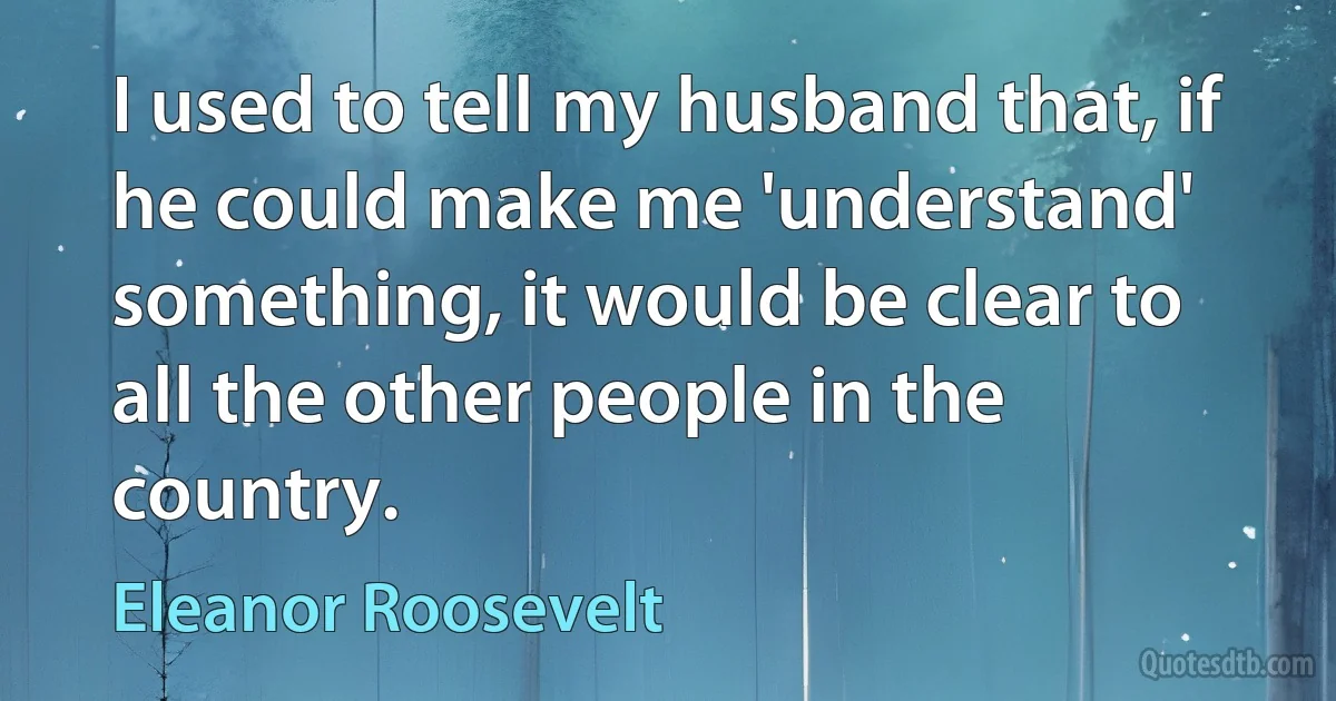 I used to tell my husband that, if he could make me 'understand' something, it would be clear to all the other people in the country. (Eleanor Roosevelt)