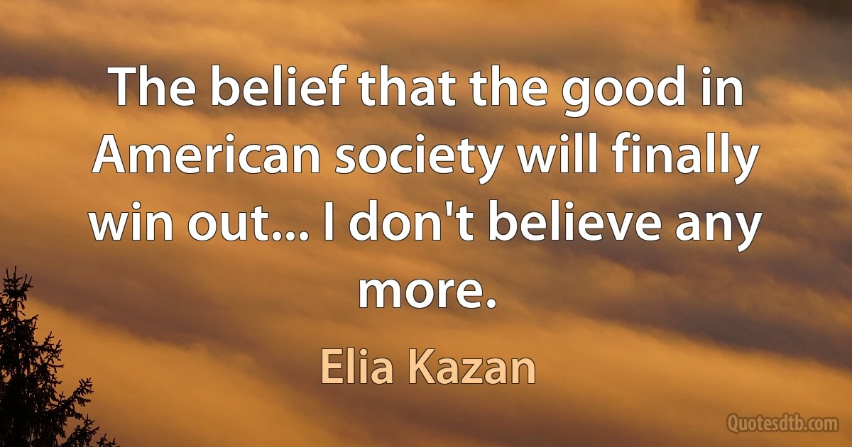 The belief that the good in American society will finally win out... I don't believe any more. (Elia Kazan)