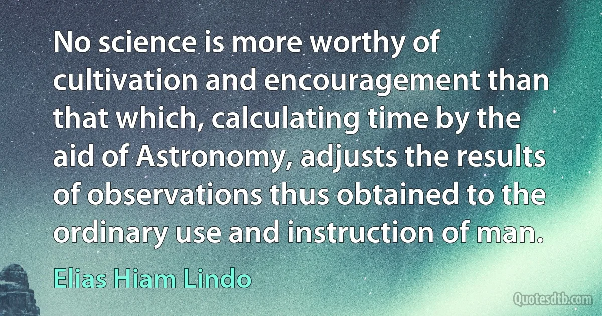 No science is more worthy of cultivation and encouragement than that which, calculating time by the aid of Astronomy, adjusts the results of observations thus obtained to the ordinary use and instruction of man. (Elias Hiam Lindo)