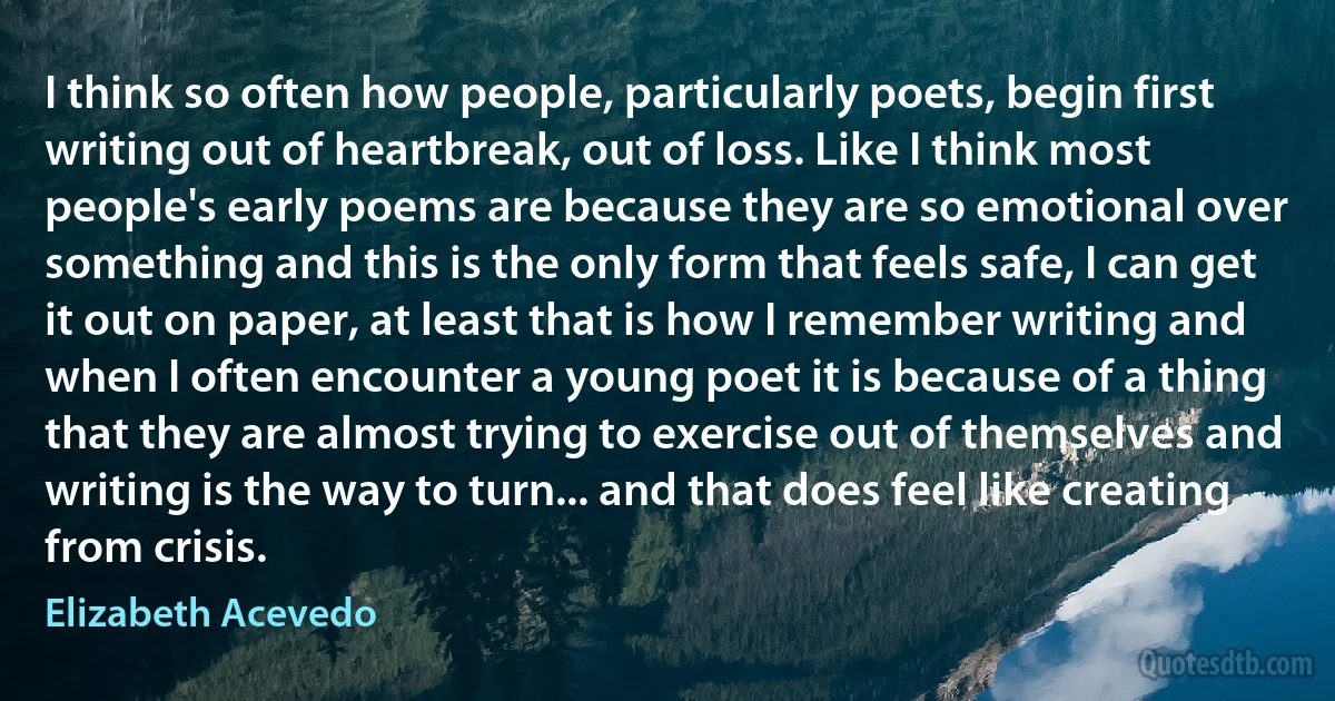 I think so often how people, particularly poets, begin first writing out of heartbreak, out of loss. Like I think most people's early poems are because they are so emotional over something and this is the only form that feels safe, I can get it out on paper, at least that is how I remember writing and when I often encounter a young poet it is because of a thing that they are almost trying to exercise out of themselves and writing is the way to turn... and that does feel like creating from crisis. (Elizabeth Acevedo)