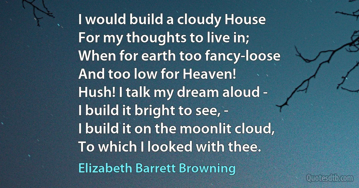 I would build a cloudy House
For my thoughts to live in;
When for earth too fancy-loose
And too low for Heaven!
Hush! I talk my dream aloud -
I build it bright to see, -
I build it on the moonlit cloud,
To which I looked with thee. (Elizabeth Barrett Browning)