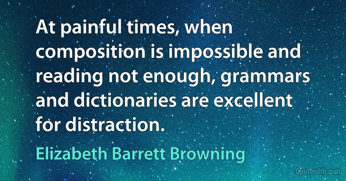 At painful times, when composition is impossible and reading not enough, grammars and dictionaries are excellent for distraction. (Elizabeth Barrett Browning)