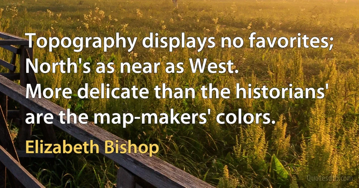 Topography displays no favorites; North's as near as West.
More delicate than the historians' are the map-makers' colors. (Elizabeth Bishop)