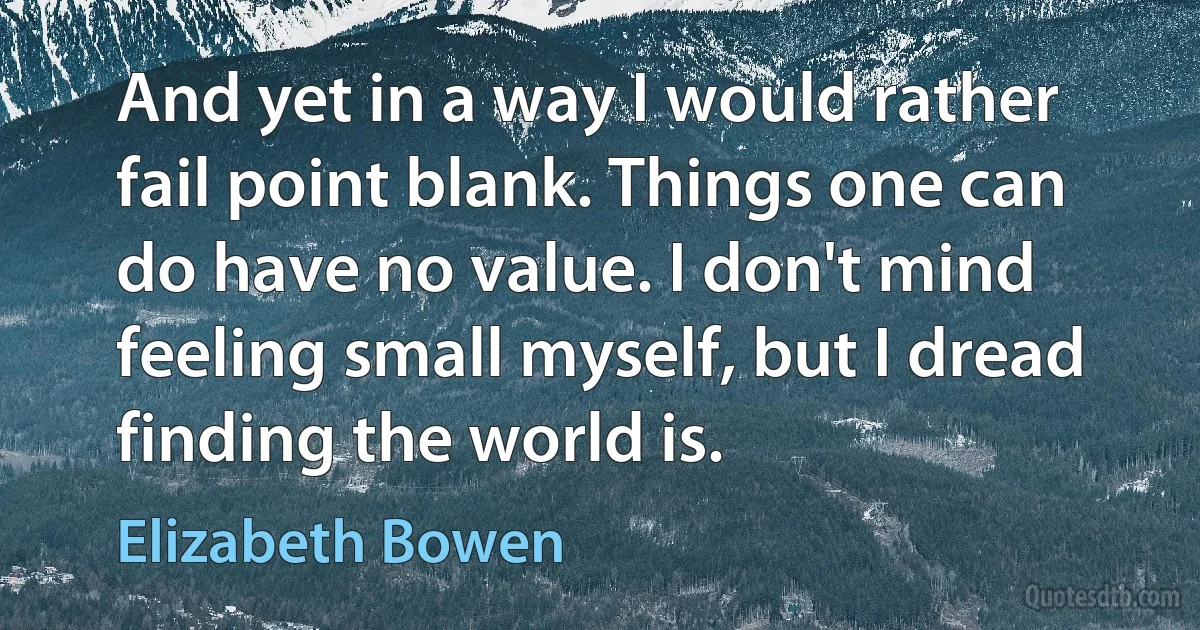 And yet in a way I would rather fail point blank. Things one can do have no value. I don't mind feeling small myself, but I dread finding the world is. (Elizabeth Bowen)