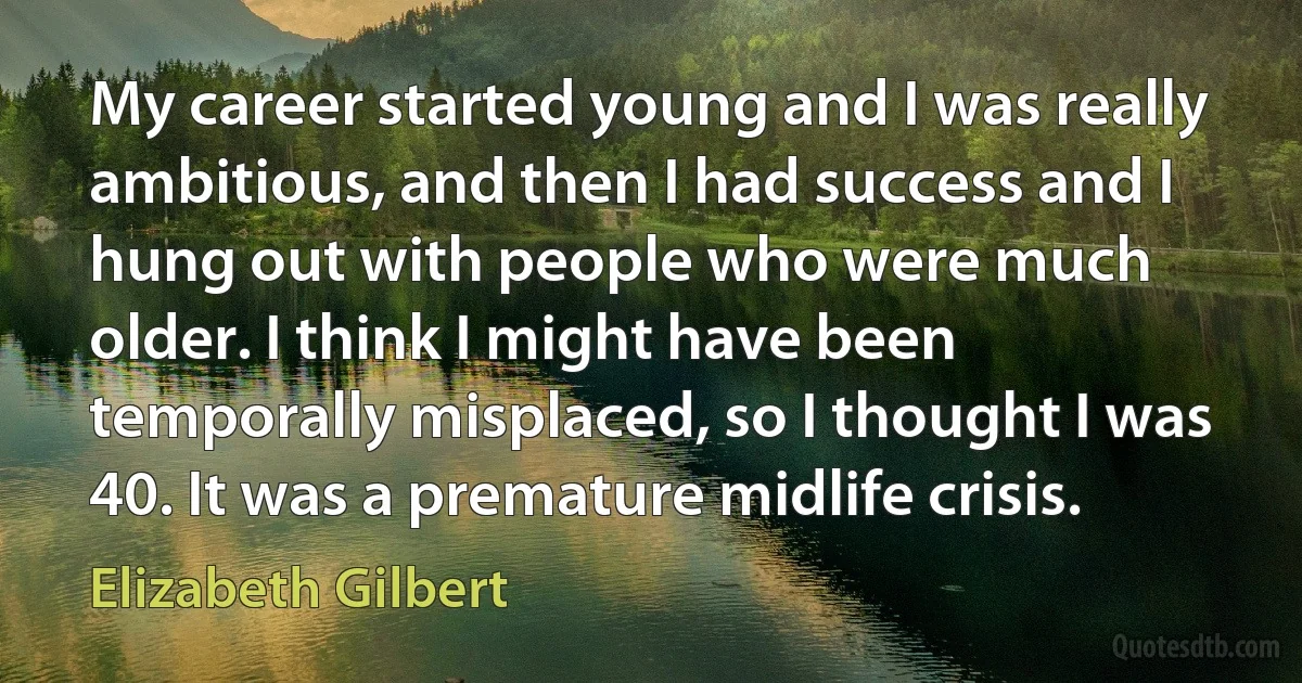 My career started young and I was really ambitious, and then I had success and I hung out with people who were much older. I think I might have been temporally misplaced, so I thought I was 40. It was a premature midlife crisis. (Elizabeth Gilbert)