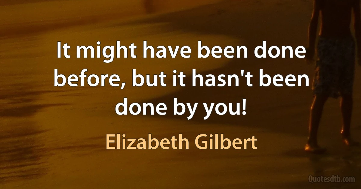 It might have been done before, but it hasn't been done by you! (Elizabeth Gilbert)