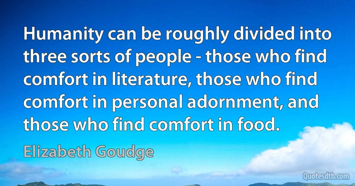 Humanity can be roughly divided into three sorts of people - those who find comfort in literature, those who find comfort in personal adornment, and those who find comfort in food. (Elizabeth Goudge)