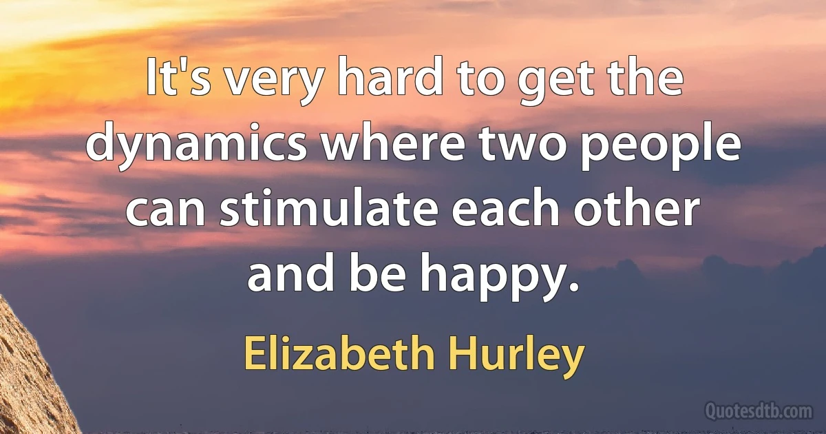 It's very hard to get the dynamics where two people can stimulate each other and be happy. (Elizabeth Hurley)