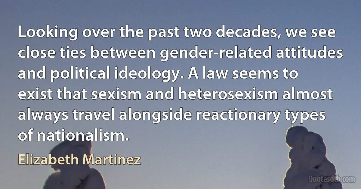 Looking over the past two decades, we see close ties between gender-related attitudes and political ideology. A law seems to exist that sexism and heterosexism almost always travel alongside reactionary types of nationalism. (Elizabeth Martinez)