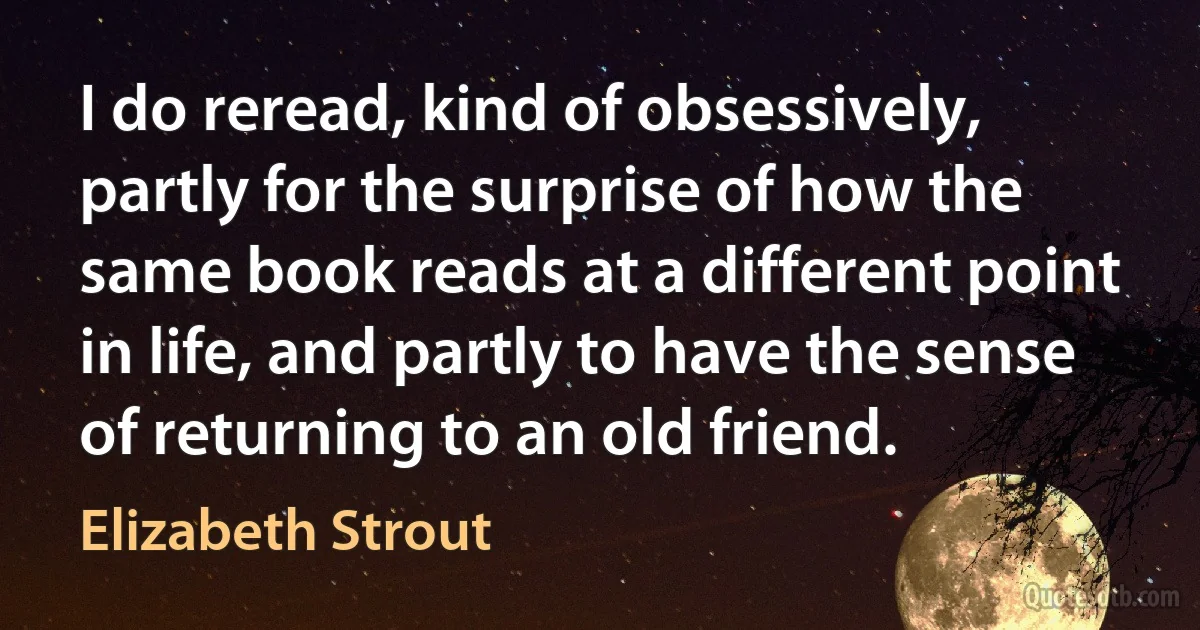 I do reread, kind of obsessively, partly for the surprise of how the same book reads at a different point in life, and partly to have the sense of returning to an old friend. (Elizabeth Strout)