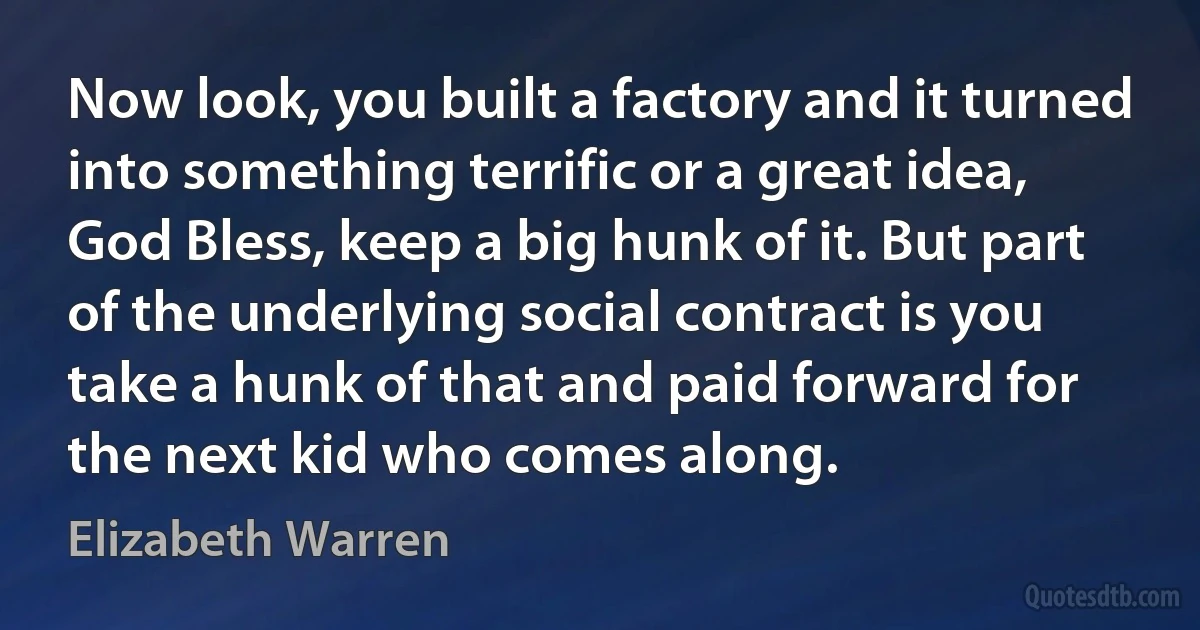 Now look, you built a factory and it turned into something terrific or a great idea, God Bless, keep a big hunk of it. But part of the underlying social contract is you take a hunk of that and paid forward for the next kid who comes along. (Elizabeth Warren)