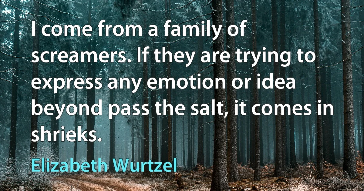 I come from a family of screamers. If they are trying to express any emotion or idea beyond pass the salt, it comes in shrieks. (Elizabeth Wurtzel)