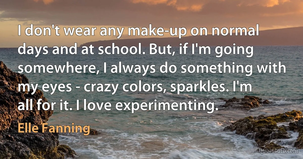 I don't wear any make-up on normal days and at school. But, if I'm going somewhere, I always do something with my eyes - crazy colors, sparkles. I'm all for it. I love experimenting. (Elle Fanning)