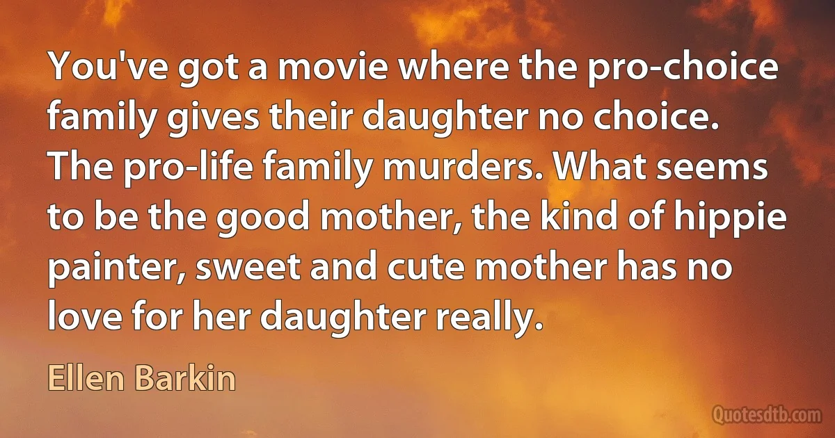 You've got a movie where the pro-choice family gives their daughter no choice. The pro-life family murders. What seems to be the good mother, the kind of hippie painter, sweet and cute mother has no love for her daughter really. (Ellen Barkin)