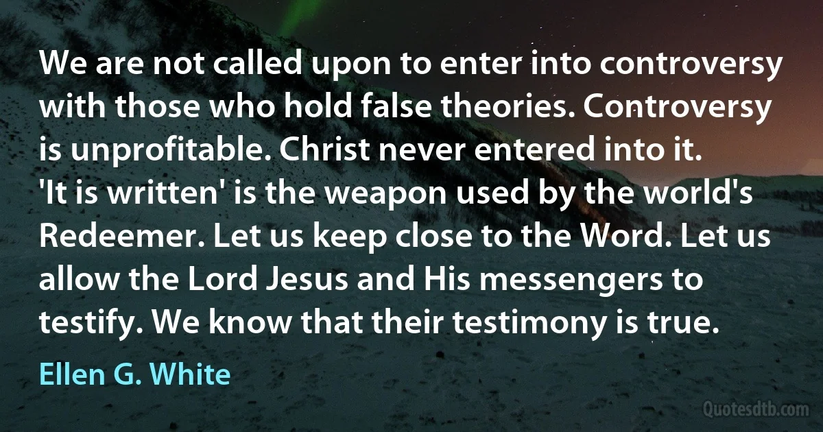 We are not called upon to enter into controversy with those who hold false theories. Controversy is unprofitable. Christ never entered into it. 'It is written' is the weapon used by the world's Redeemer. Let us keep close to the Word. Let us allow the Lord Jesus and His messengers to testify. We know that their testimony is true. (Ellen G. White)