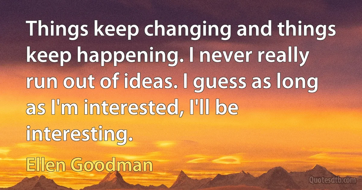 Things keep changing and things keep happening. I never really run out of ideas. I guess as long as I'm interested, I'll be interesting. (Ellen Goodman)