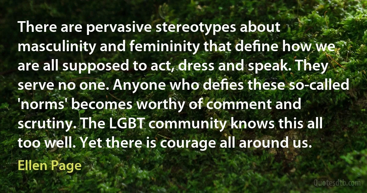 There are pervasive stereotypes about masculinity and femininity that deﬁne how we are all supposed to act, dress and speak. They serve no one. Anyone who deﬁes these so-called 'norms' becomes worthy of comment and scrutiny. The LGBT community knows this all too well. Yet there is courage all around us. (Ellen Page)