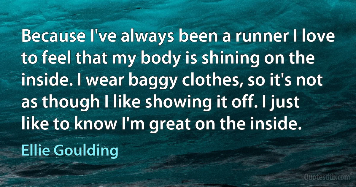 Because I've always been a runner I love to feel that my body is shining on the inside. I wear baggy clothes, so it's not as though I like showing it off. I just like to know I'm great on the inside. (Ellie Goulding)