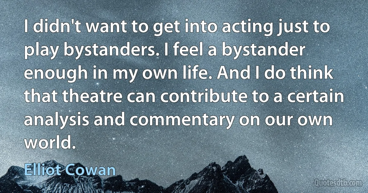 I didn't want to get into acting just to play bystanders. I feel a bystander enough in my own life. And I do think that theatre can contribute to a certain analysis and commentary on our own world. (Elliot Cowan)