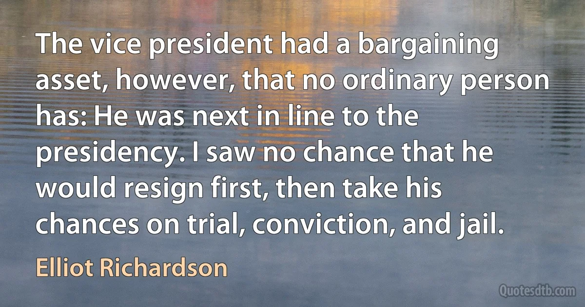 The vice president had a bargaining asset, however, that no ordinary person has: He was next in line to the presidency. I saw no chance that he would resign first, then take his chances on trial, conviction, and jail. (Elliot Richardson)