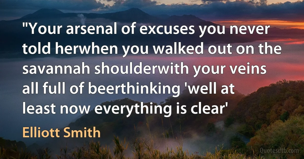 "Your arsenal of excuses you never told herwhen you walked out on the savannah shoulderwith your veins all full of beerthinking 'well at least now everything is clear' (Elliott Smith)