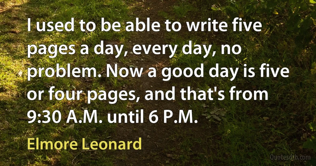 I used to be able to write five pages a day, every day, no problem. Now a good day is five or four pages, and that's from 9:30 A.M. until 6 P.M. (Elmore Leonard)