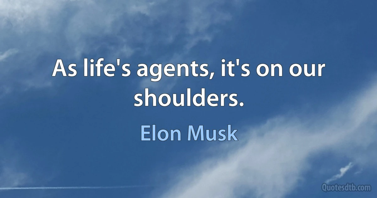 As life's agents, it's on our shoulders. (Elon Musk)