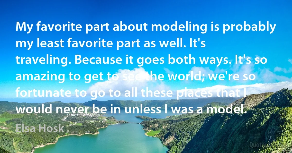 My favorite part about modeling is probably my least favorite part as well. It's traveling. Because it goes both ways. It's so amazing to get to see the world; we're so fortunate to go to all these places that I would never be in unless I was a model. (Elsa Hosk)