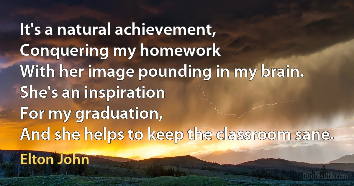 It's a natural achievement,
Conquering my homework
With her image pounding in my brain.
She's an inspiration
For my graduation,
And she helps to keep the classroom sane. (Elton John)