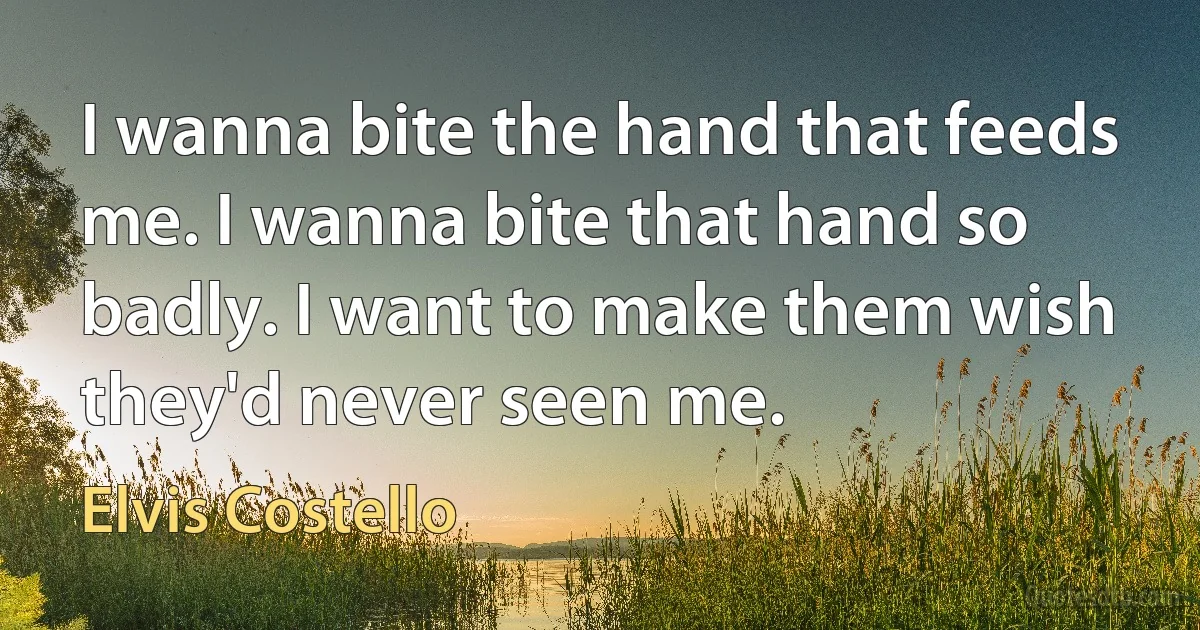 I wanna bite the hand that feeds me. I wanna bite that hand so badly. I want to make them wish they'd never seen me. (Elvis Costello)