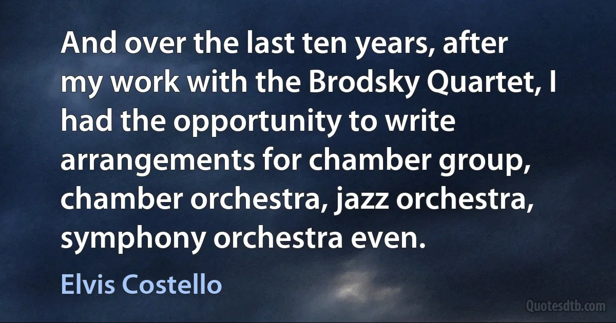 And over the last ten years, after my work with the Brodsky Quartet, I had the opportunity to write arrangements for chamber group, chamber orchestra, jazz orchestra, symphony orchestra even. (Elvis Costello)