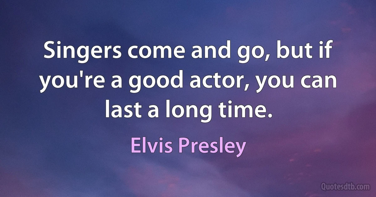 Singers come and go, but if you're a good actor, you can last a long time. (Elvis Presley)