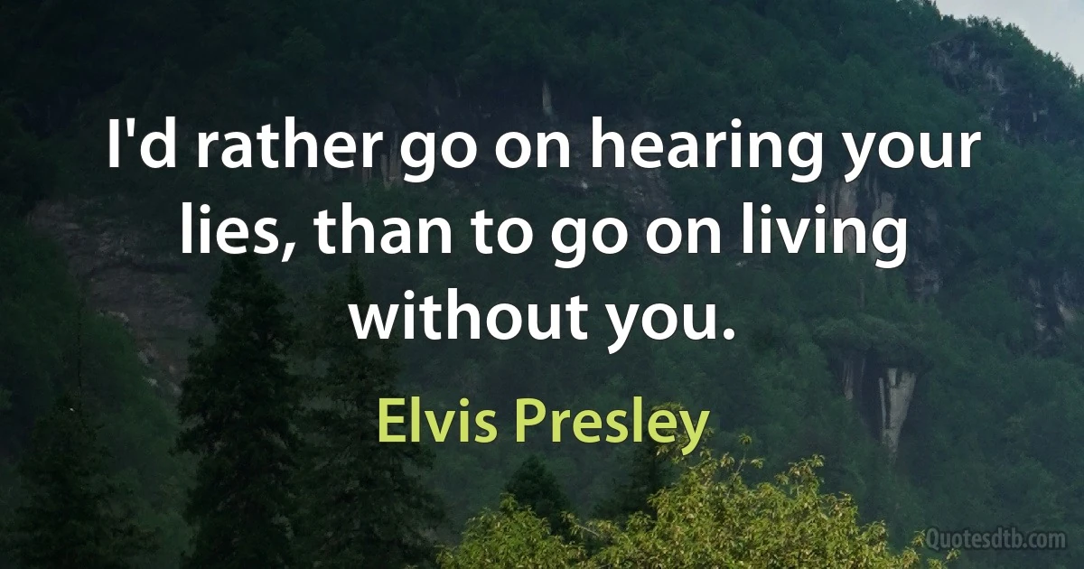 I'd rather go on hearing your lies, than to go on living without you. (Elvis Presley)