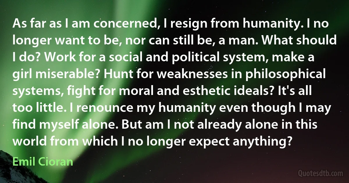 As far as I am concerned, I resign from humanity. I no longer want to be, nor can still be, a man. What should I do? Work for a social and political system, make a girl miserable? Hunt for weaknesses in philosophical systems, fight for moral and esthetic ideals? It's all too little. I renounce my humanity even though I may find myself alone. But am I not already alone in this world from which I no longer expect anything? (Emil Cioran)