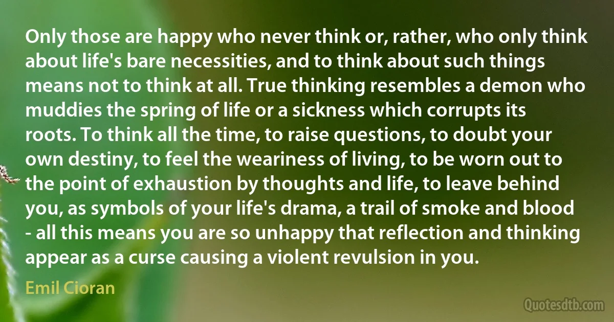 Only those are happy who never think or, rather, who only think about life's bare necessities, and to think about such things means not to think at all. True thinking resembles a demon who muddies the spring of life or a sickness which corrupts its roots. To think all the time, to raise questions, to doubt your own destiny, to feel the weariness of living, to be worn out to the point of exhaustion by thoughts and life, to leave behind you, as symbols of your life's drama, a trail of smoke and blood - all this means you are so unhappy that reflection and thinking appear as a curse causing a violent revulsion in you. (Emil Cioran)