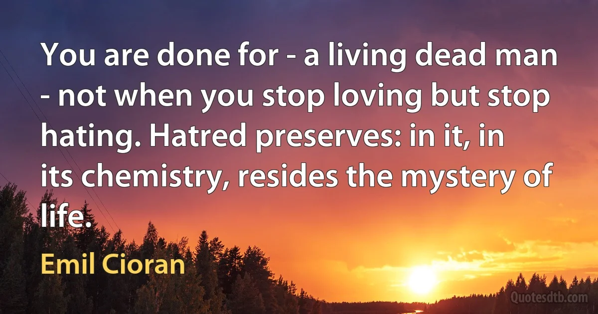 You are done for - a living dead man - not when you stop loving but stop hating. Hatred preserves: in it, in its chemistry, resides the mystery of life. (Emil Cioran)