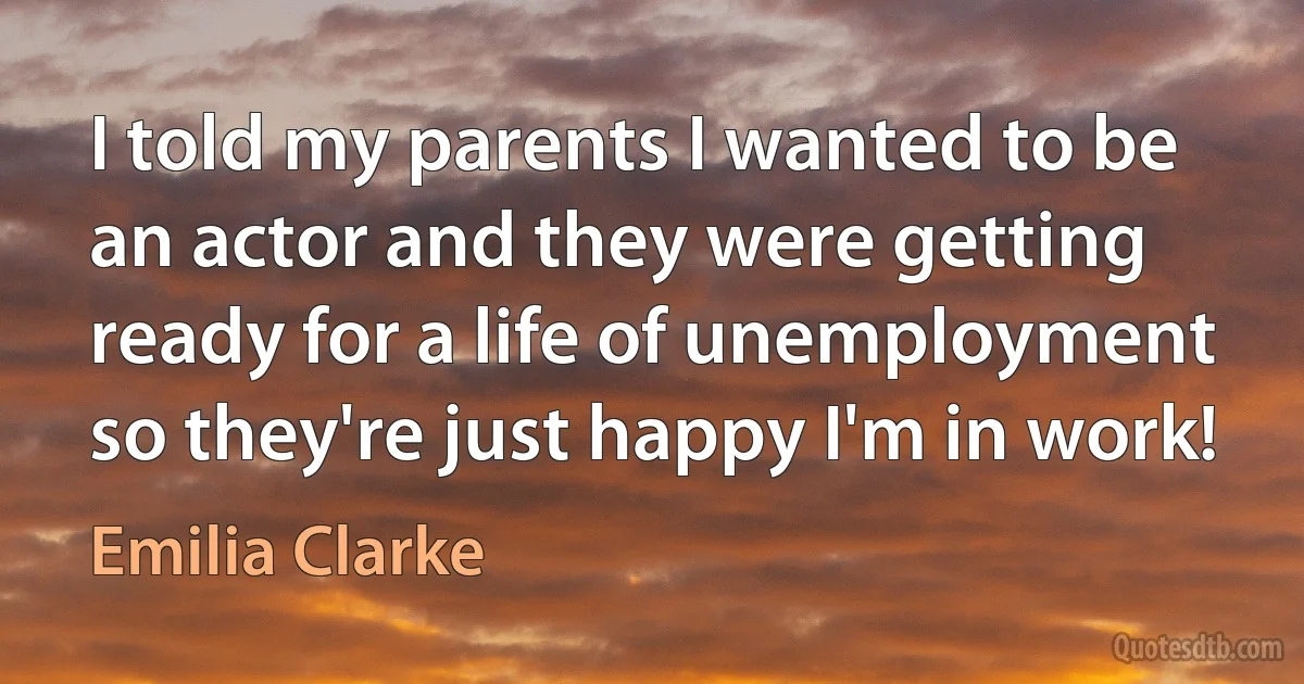 I told my parents I wanted to be an actor and they were getting ready for a life of unemployment so they're just happy I'm in work! (Emilia Clarke)