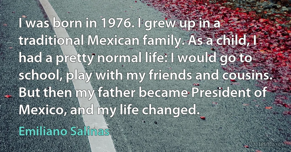 I was born in 1976. I grew up in a traditional Mexican family. As a child, I had a pretty normal life: I would go to school, play with my friends and cousins. But then my father became President of Mexico, and my life changed. (Emiliano Salinas)