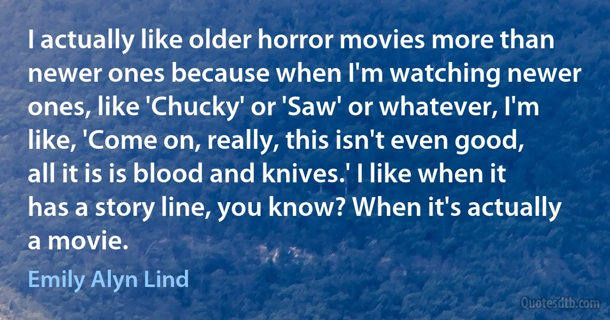 I actually like older horror movies more than newer ones because when I'm watching newer ones, like 'Chucky' or 'Saw' or whatever, I'm like, 'Come on, really, this isn't even good, all it is is blood and knives.' I like when it has a story line, you know? When it's actually a movie. (Emily Alyn Lind)