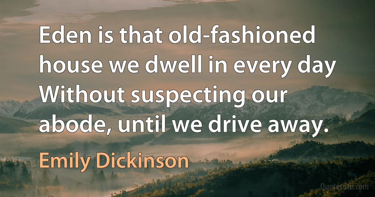 Eden is that old-fashioned house we dwell in every day Without suspecting our abode, until we drive away. (Emily Dickinson)