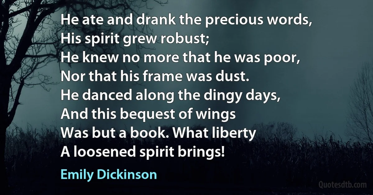 He ate and drank the precious words,
His spirit grew robust;
He knew no more that he was poor,
Nor that his frame was dust.
He danced along the dingy days,
And this bequest of wings
Was but a book. What liberty
A loosened spirit brings! (Emily Dickinson)