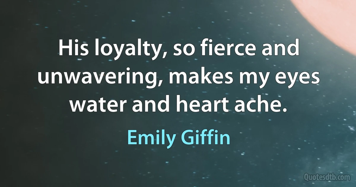 His loyalty, so fierce and unwavering, makes my eyes water and heart ache. (Emily Giffin)