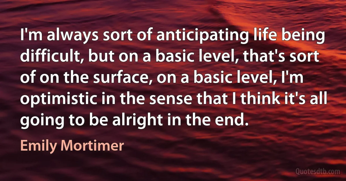 I'm always sort of anticipating life being difficult, but on a basic level, that's sort of on the surface, on a basic level, I'm optimistic in the sense that I think it's all going to be alright in the end. (Emily Mortimer)