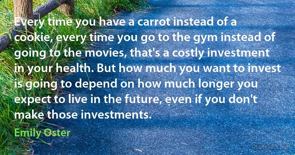 Every time you have a carrot instead of a cookie, every time you go to the gym instead of going to the movies, that's a costly investment in your health. But how much you want to invest is going to depend on how much longer you expect to live in the future, even if you don't make those investments. (Emily Oster)